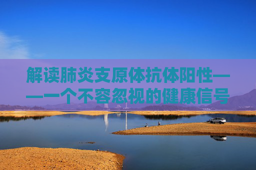 解读肺炎支原体抗体阳性——一个不容忽视的健康信号-肺炎支原体抗体阳性会传染吗?