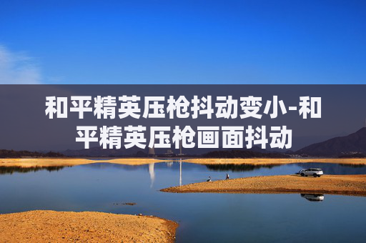 和平精英压枪抖动变小-和平精英压枪画面抖动