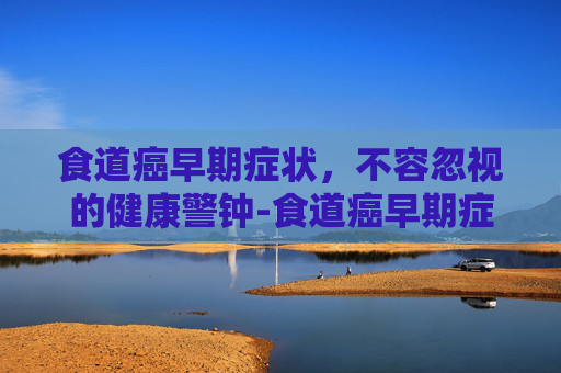食道癌早期症状，不容忽视的健康警钟-食道癌早期症状表现能活多久