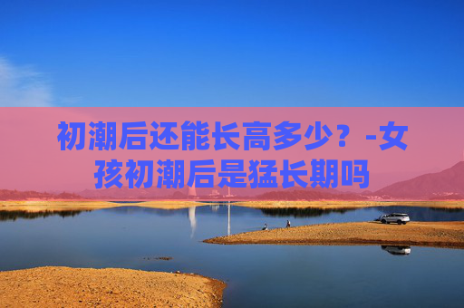 初潮后还能长高多少？-女孩初潮后是猛长期吗