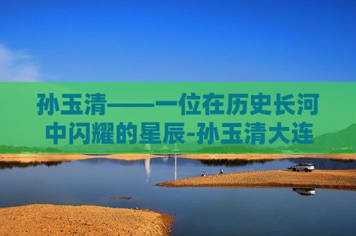 孙玉清——一位在历史长河中闪耀的星辰-孙玉清大连海事