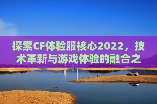 探索CF体验服核心2022，技术革新与游戏体验的融合之旅-cf体验服核心玩家群