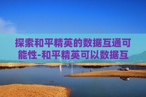 探索和平精英的数据互通可能性-和平精英可以数据互通吗苹果