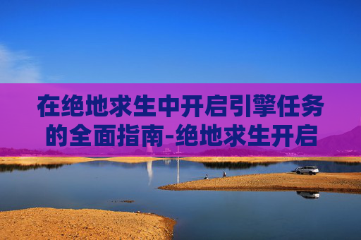 在绝地求生中开启引擎任务的全面指南-绝地求生开启引擎