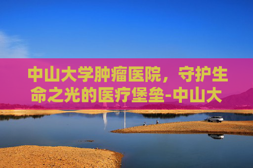 中山大学肿瘤医院，守护生命之光的医疗堡垒-中山大学肿瘤医院电话