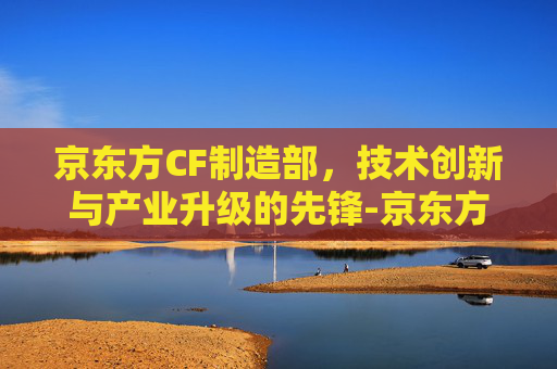 京东方CF制造部，技术创新与产业升级的先锋-京东方cf制造部怎么样