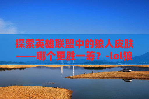 探索英雄联盟中的狼人皮肤——哪个更胜一筹？-lol狼人皮肤哪个好用