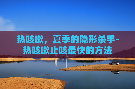 热咳嗽，夏季的隐形杀手-热咳嗽止咳最快的方法
