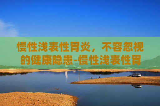 慢性浅表性胃炎，不容忽视的健康隐患-慢性浅表性胃炎严重吗,能自愈吗?