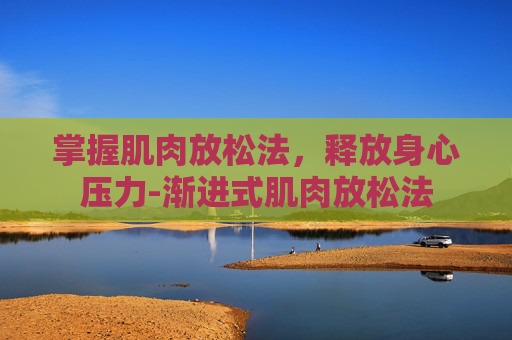 掌握肌肉放松法，释放身心压力-渐进式肌肉放松法