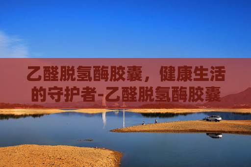 乙醛脱氢酶胶囊，健康生活的守护者-乙醛脱氢酶胶囊喝酒前多久吃