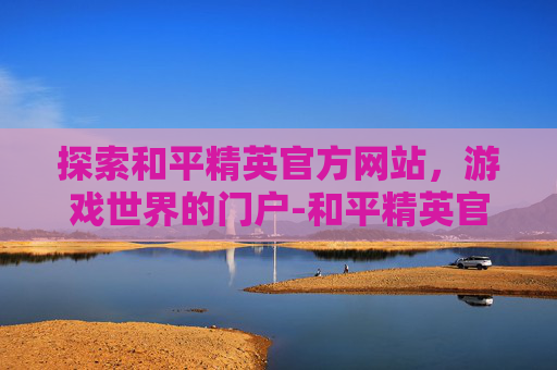 探索和平精英官方网站，游戏世界的门户-和平精英官方网站腾讯游戏