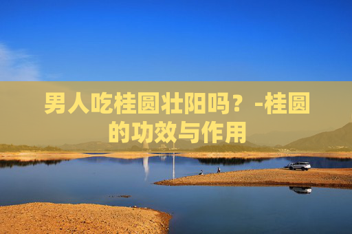 男人吃桂圆壮阳吗？-桂圆的功效与作用