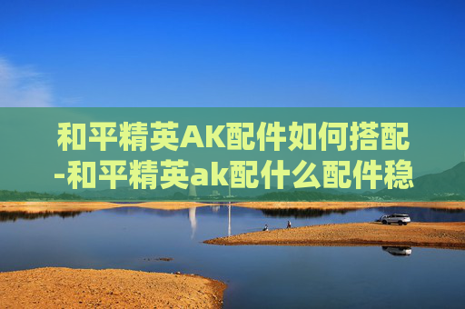 和平精英AK配件如何搭配-和平精英ak配什么配件稳