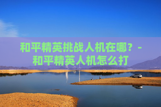 和平精英挑战人机在哪？-和平精英人机怎么打
