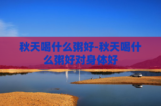 秋天喝什么粥好-秋天喝什么粥好对身体好