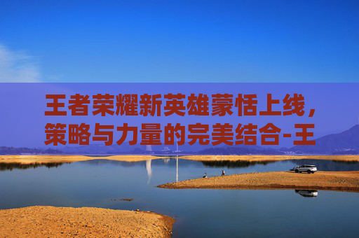 王者荣耀新英雄蒙恬上线，策略与力量的完美结合-王者荣耀新英雄蒙恬什么时候上线正式服