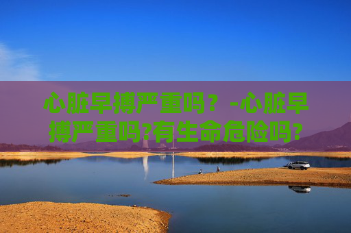 心脏早搏严重吗？-心脏早搏严重吗?有生命危险吗?