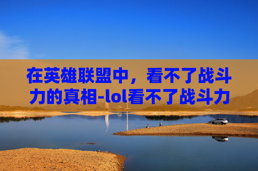 在英雄联盟中，看不了战斗力的真相-lol看不了战斗力了