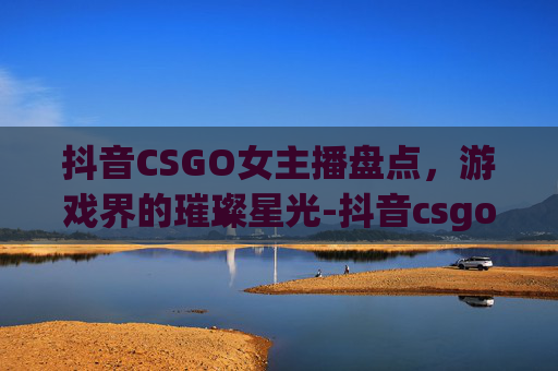 抖音CSGO女主播盘点，游戏界的璀璨星光-抖音csgo女玩家
