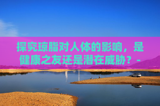 探究琼脂对人体的影响，是健康之友还是潜在威胁？-琼脂对人体有害吗?