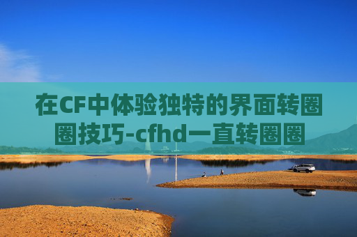 在CF中体验独特的界面转圈圈技巧-cfhd一直转圈圈