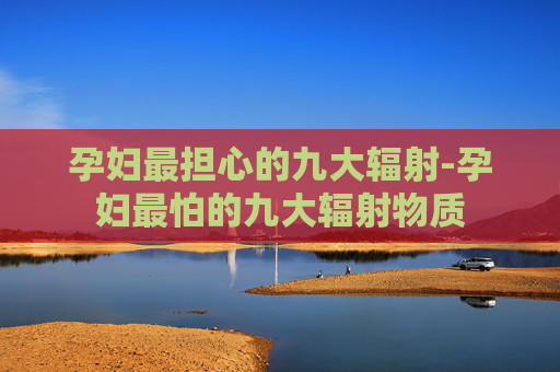 孕妇最担心的九大辐射-孕妇最怕的九大辐射物质