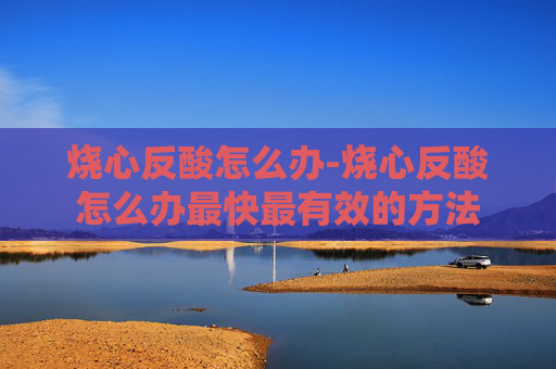 烧心反酸怎么办-烧心反酸怎么办最快最有效的方法