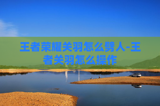 王者荣耀关羽怎么劈人-王者关羽怎么操作