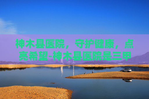 神木县医院，守护健康，点亮希望-神木县医院是三甲吗