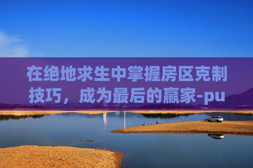 在绝地求生中掌握房区克制技巧，成为最后的赢家-pubg ke