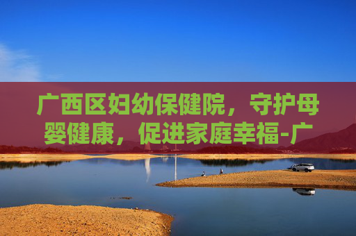 广西区妇幼保健院，守护母婴健康，促进家庭幸福-广西区妇幼保健院卢一郡
