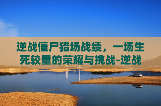 逆战僵尸猎场战绩，一场生死较量的荣耀与挑战-逆战僵尸猎场战绩怎么获得
