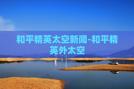和平精英太空新闻-和平精英外太空