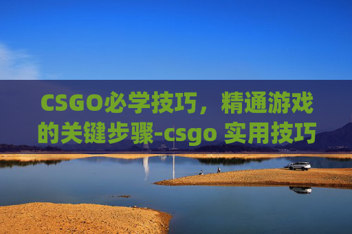 CSGO必学技巧，精通游戏的关键步骤-csgo 实用技巧