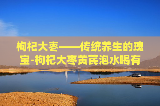 枸杞大枣——传统养生的瑰宝-枸杞大枣黄芪泡水喝有什么功效
