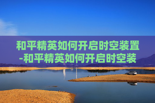和平精英如何开启时空装置-和平精英如何开启时空装置功能
