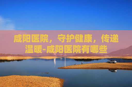咸阳医院，守护健康，传递温暖-咸阳医院有哪些