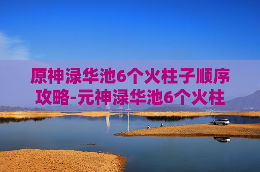 原神渌华池6个火柱子顺序攻略-元神渌华池6个火柱