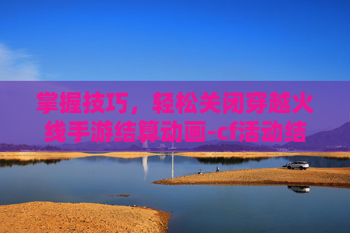 掌握技巧，轻松关闭穿越火线手游结算动画-cf活动结束的时候手动结算