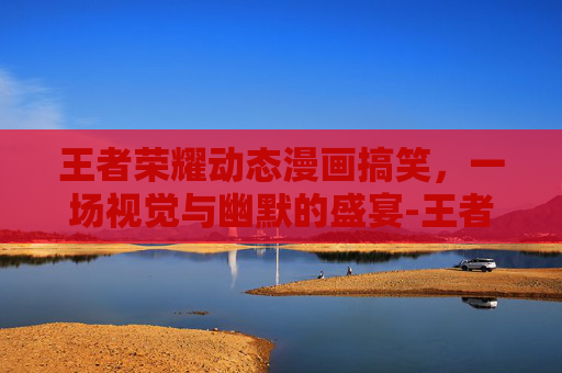 王者荣耀动态漫画搞笑，一场视觉与幽默的盛宴-王者荣耀动态漫画搞笑视频