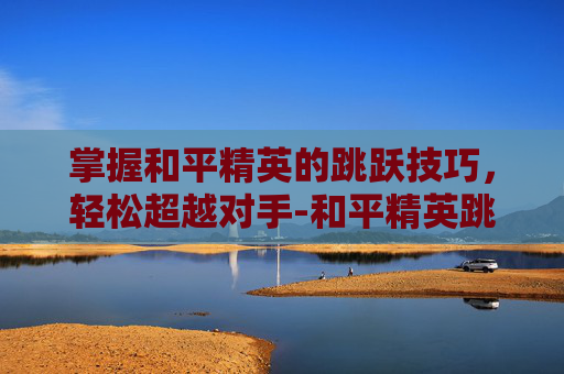 掌握和平精英的跳跃技巧，轻松超越对手-和平精英跳跃键位置在哪