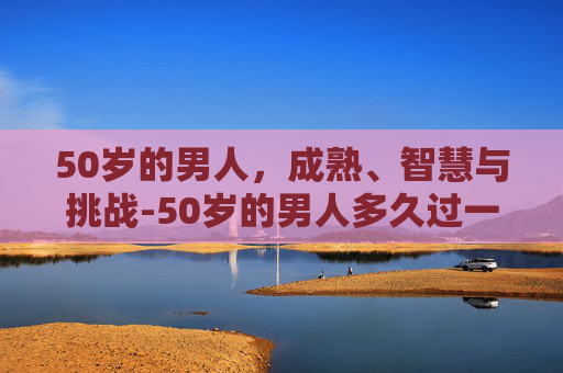 50岁的男人，成熟、智慧与挑战-50岁的男人多久过一次性生活才算正常?