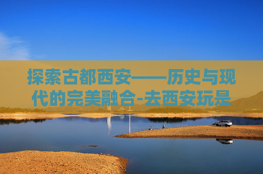 探索古都西安——历史与现代的完美融合-去西安玩是跟团走还是自由行好