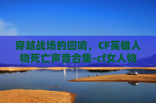 穿越战场的回响，CF英雄人物死亡声音合集-cf女人物死亡音效合集