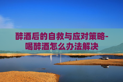 醉酒后的自救与应对策略-喝醉酒怎么办法解决