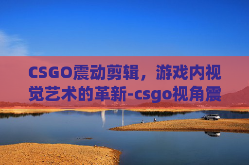 CSGO震动剪辑，游戏内视觉艺术的革新-csgo视角震动