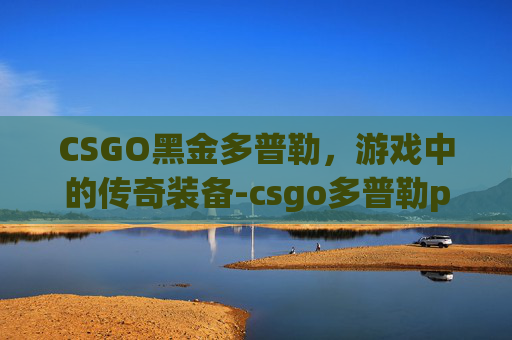 CSGO黑金多普勒，游戏中的传奇装备-csgo多普勒p1多少钱
