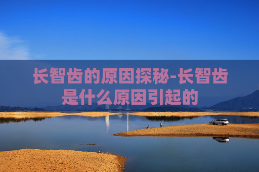 长智齿的原因探秘-长智齿是什么原因引起的