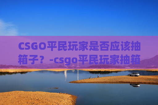 CSGO平民玩家是否应该抽箱子？-csgo平民玩家抽箱子吗是真的吗